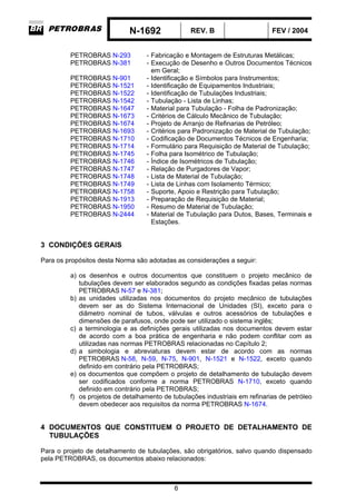 N-1692 REV. B FEV / 2004
6
PETROBRAS N-293 - Fabricação e Montagem de Estruturas Metálicas;
PETROBRAS N-381 - Execução de Desenho e Outros Documentos Técnicos
em Geral;
PETROBRAS N-901 - Identificação e Símbolos para Instrumentos;
PETROBRAS N-1521 - Identificação de Equipamentos Industriais;
PETROBRAS N-1522 - Identificação de Tubulações Industriais;
PETROBRAS N-1542 - Tubulação - Lista de Linhas;
PETROBRAS N-1647 - Material para Tubulação - Folha de Padronização;
PETROBRAS N-1673 - Critérios de Cálculo Mecânico de Tubulação;
PETROBRAS N-1674 - Projeto de Arranjo de Refinarias de Petróleo;
PETROBRAS N-1693 - Critérios para Padronização de Material de Tubulação;
PETROBRAS N-1710 - Codificação de Documentos Técnicos de Engenharia;
PETROBRAS N-1714 - Formulário para Requisição de Material de Tubulação;
PETROBRAS N-1745 - Folha para Isométrico de Tubulação;
PETROBRAS N-1746 - Índice de Isométricos de Tubulação;
PETROBRAS N-1747 - Relação de Purgadores de Vapor;
PETROBRAS N-1748 - Lista de Material de Tubulação;
PETROBRAS N-1749 - Lista de Linhas com Isolamento Térmico;
PETROBRAS N-1758 - Suporte, Apoio e Restrição para Tubulação;
PETROBRAS N-1913 - Preparação de Requisição de Material;
PETROBRAS N-1950 - Resumo de Material de Tubulação;
PETROBRAS N-2444 - Material de Tubulação para Dutos, Bases, Terminais e
Estações.
3 CONDIÇÕES GERAIS
Para os propósitos desta Norma são adotadas as considerações a seguir:
a) os desenhos e outros documentos que constituem o projeto mecânico de
tubulações devem ser elaborados segundo as condições fixadas pelas normas
PETROBRAS N-57 e N-381;
b) as unidades utilizadas nos documentos do projeto mecânico de tubulações
devem ser as do Sistema Internacional de Unidades (SI), exceto para o
diâmetro nominal de tubos, válvulas e outros acessórios de tubulações e
dimensões de parafusos, onde pode ser utilizado o sistema inglês;
c) a terminologia e as definições gerais utilizadas nos documentos devem estar
de acordo com a boa prática de engenharia e não podem conflitar com as
utilizadas nas normas PETROBRAS relacionadas no Capítulo 2;
d) a simbologia e abreviaturas devem estar de acordo com as normas
PETROBRAS N-58, N-59, N-75, N-901, N-1521 e N-1522, exceto quando
definido em contrário pela PETROBRAS;
e) os documentos que compõem o projeto de detalhamento de tubulação devem
ser codificados conforme a norma PETROBRAS N-1710, exceto quando
definido em contrário pela PETROBRAS;
f) os projetos de detalhamento de tubulações industriais em refinarias de petróleo
devem obedecer aos requisitos da norma PETROBRAS N-1674.
4 DOCUMENTOS QUE CONSTITUEM O PROJETO DE DETALHAMENTO DE
TUBULAÇÕES
Para o projeto de detalhamento de tubulações, são obrigatórios, salvo quando dispensado
pela PETROBRAS, os documentos abaixo relacionados:
 