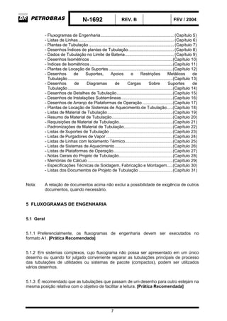 N-1692 REV. B FEV / 2004
7
- Fluxogramas de Engenharia............................................................... (Capítulo 5)
- Listas de Linhas.................................................................................. (Capítulo 6)
- Plantas de Tubulação ......................................................................... (Capítulo 7)
- Desenhos Índices de plantas de Tubulação....................................... (Capítulo 8)
- Dados de Tubulação no Limite de Bateria.......................................... (Capítulo 9)
- Desenhos Isométricos .......................................................................(Capítulo 10)
- Índices de Isométricos .......................................................................(Capítulo 11)
- Plantas de Locação de Suportes.......................................................(Capítulo 12)
- Desenhos de Suportes, Apoios e Restrições Metálicos de
Tubulação..........................................................................................(Capítulo 13)
- Desenhos de Diagramas de Cargas Sobre Suportes de
Tubulação..........................................................................................(Capítulo 14)
- Desenhos de Detalhes de Tubulação................................................(Capítulo 15)
- Desenhos de Instalações Subterrâneas............................................(Capítulo 16)
- Desenhos de Arranjo de Plataformas de Operação ..........................(Capítulo 17)
- Plantas de Locação de Sistemas de Aquecimento.de Tubulação.....(Capítulo 18)
- Listas de Material de Tubulação........................................................(Capítulo 19)
- Resumo de Material de Tubulação....................................................(Capítulo 20)
- Requisições de Material de Tubulação..............................................(Capítulo 21)
- Padronizações de Material de Tubulação..........................................(Capítulo 22)
- Listas de Suportes de Tubulação ......................................................(Capítulo 23)
- Listas de Purgadores de Vapor .........................................................(Capítulo 24)
- Listas de Linhas com Isolamento Térmico.........................................(Capítulo 25)
- Listas de Sistemas de Aquecimento..................................................(Capítulo 26)
- Listas de Plataformas de Operação...................................................(Capítulo 27)
- Notas Gerais do Projeto de Tubulação..............................................(Capítulo 28)
- Memórias de Cálculo .........................................................................(Capítulo 29)
- Especificações Técnicas de Soldagem, Fabricação e Montagem.....(Capítulo 30)
- Listas dos Documentos de Projeto de Tubulação .............................(Capítulo 31)
Nota: A relação de documentos acima não exclui a possibilidade de exigência de outros
documentos, quando necessário.
5 FLUXOGRAMAS DE ENGENHARIA
5.1 Geral
5.1.1 Preferencialmente, os fluxogramas de engenharia devem ser executados no
formato A1. [Prática Recomendada]
5.1.2 Em sistemas complexos, cujo fluxograma não possa ser apresentado em um único
desenho ou quando for julgado conveniente separar as tubulações principais de processo
das tubulações de utilidades ou sistemas de pacote (compactos), podem ser utilizados
vários desenhos.
5.1.3 É recomendado que as tubulações que passam de um desenho para outro estejam na
mesma posição relativa com o objetivo de facilitar a leitura. [Prática Recomendada]
 
