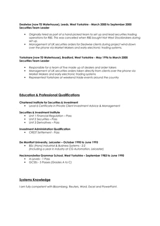 Dealwise (now TD Waterhouse), Leeds, West Yorkshire - March 2000 to September 2000
Securities Team Leader
 Originally hired as part of a hand-picked team to set up and lead securities trading
operations for RBS. This was cancelled when RBS bought Nat West Stockbrokers during
set up.
 Management of UK securities orders for Dealwise clients during project wind-down
over the phone via Market Makers and early electronic trading systems.
Yorkshare (now TD Waterhouse), Bradford, West Yorkshire - May 1996 to March 2000
Securities Team Leader
 Responsible for a team of five made up of dealers and order takers
 Management of UK securities orders taken directly from clients over the phone via
Market Makers and early electronic trading systems
 Represented Yorkshare at weekend trade events around the country
Education & Professional Qualifications
Chartered Institute for Securities & Investment
 Level 6 Certificate in Private Client Investment Advice & Management
Securities & Investment Institute
 Unit 1 Financial Regulation – Pass
 Unit 2 Securities – Pass
 Unit 3 Derivatives – Pass
Investment Administration Qualification
 CREST Settlement - Pass
De Montfort University, Leicester – October 1990 to June 1995
 BSc (Hons) Industrial & Business Systems - 2:2
(Including a year in industry at CG Automation, Leicester)
Heckmondwike Grammar School, West Yorkshire – September 1983 to June 1990
 A-Levels - 1 Pass
 GCSEs - 5 Passes (Grades A to C)
Systems Knowledge
I am fully competent with Bloomberg, Reuters, Word, Excel and PowerPoint.
 