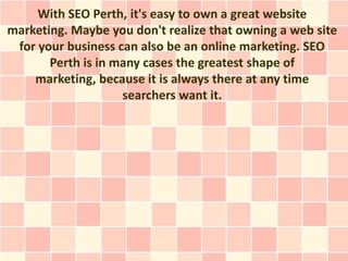 With SEO Perth, it's easy to own a great website
marketing. Maybe you don't realize that owning a web site
 for your business can also be an online marketing. SEO
       Perth is in many cases the greatest shape of
    marketing, because it is always there at any time
                    searchers want it.
 