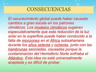 CONSECUENCIAS
El oscurecimiento global puede haber causado
cambios a gran escala en los patrones
climáticos. Los modelos climáticos sugieren
especulativamente que esta reducción de la luz
solar en la superficie puede haber conducido a la
falta de monzones en el África subsahariana
durante los años setenta y ochenta, junto con las
hambrunas asociadas, causadas porque la
contaminación del Hemisferio Norte enfriaba el
Atlántico. Esta idea no está universalmente
aceptada y es difícil de probar.
 
