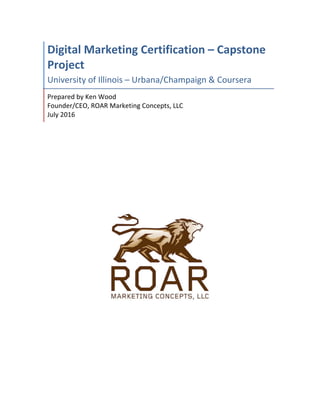 Digital	Marketing	Certification	–	Capstone	
Project	
University	of	Illinois	–	Urbana/Champaign	&	Coursera	
Prepared	by	Ken	Wood																																																																									
Founder/CEO,	ROAR	Marketing	Concepts,	LLC																																																
July	2016	
	
	
	
	
	
	
	
	
	
	
	
	 	
 