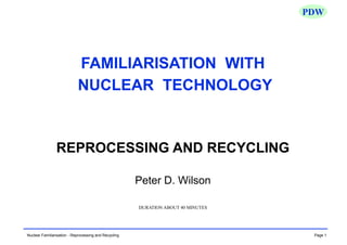 Page 1
Nuclear Familiarisation - Reprocessing and Recycling
PDW
FAMILIARISATION WITH
NUCLEAR TECHNOLOGY
REPROCESSING AND RECYCLING
Peter D. Wilson
DURATION ABOUT 40 MINUTES
 