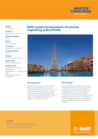 BASF pushes the boundaries of concrete
engineering at Burj Khalifa
Project:
Burj Khalifa
Location:
Business Bay, Dubai, UAE
Project Completion:
2010
Owner:
Emaar Properties
Contractor:
Arabtec/Samsung/Besix JV
Concrete producer:
Unimix
Designer:
Skidmore, Owings & Merrill
Market sector:
Commercial/Residential
Products used:
MasterGlenium®
SKY 504
650,000 liters
MasterGlenium®
110UN 75,000
liters
MasterGlenium®
Stream2
19,000 liters
The background
Burj Khalifa was designed to be the centre-
piece of a new development in an area
previously derelict for many years. The World's
tallest free-standing structure is now at the
centre of a mixed-use development called
Downtown Dubai combining 30,000 homes, 9
hotels, 19 residential towers, lakes and
parkland in a total area of 2km2
.
The challenge
The Burj Khalifa now stands at over 800m tall.
To reach this world record the structure of the
building had to comply with strict design and
durability criteria. One unique challenge was
ensuring the concrete mix design for the
structural core of the tower was capable of being
pumped to formidable heights. The structural
core of the tower required nearly 170000m3
of
concrete designed for 80N/mm2
compressive
strength.
Contact
BASF Construction Chemicals UAE LLC
Tel : +971 4-8090800, Fax : +971 4-8851002
www.master-builders-solutions.basf.ae
 
