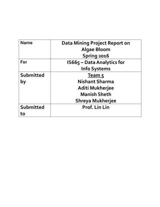 Name Data Mining Project Report on
Algae Bloom
Spring 2016
For IS665 – Data Analytics for
Info Systems
Submitted
by
Team 5
Nishant Sharma
Aditi Mukherjee
Manish Sheth
Shreya Mukherjee
Submitted
to
Prof. Lin Lin
 