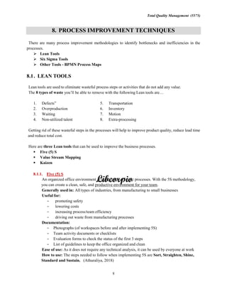 Total Quality Management (5575)
8
8. PROCESS IMPROVEMENT TECHNIQUES
There are many process improvement methodologies to identify bottlenecks and inefficiencies in the
processes.
Lean Tools
Six Sigma Tools
Other Tools - BPMN Process Maps
8.1. LEAN TOOLS
Lean tools are used to eliminate wasteful process steps or activities that do not add any value.
The 8 types of waste
1. Defects
2. Overproduction
3. Waiting
4. Non-utilized talent
5. Transportation
6. Inventory
7. Motion
8. Extra-processing
Getting rid of these wasteful steps in the processes will help to improve product quality, reduce lead time
and reduce total cost.
Here are three Lean tools that can be used to improve the business processes.
Five (5) S
Value Stream Mapping
Kaizen
8.1.1. Five (5) S
An organized office environment is essential to efficient processes. With the 5S methodology,
you can create a clean, safe, and productive environment for your team.
Generally used in: All types of industries, from manufacturing to small businesses
Useful for:
promoting safety
lowering costs
increasing process/team efficiency
driving out waste from manufacturing processes
Documentation:
Photographs (of workspaces before and after implementing 5S)
Team activity documents or checklists
Evaluation forms to check the status of the first 3 steps
List of guidelines to keep the office organized and clean
Ease of use: As it does not require any technical analysis, it can be used by everyone at work
How to use: The steps needed to follow when implementing 5S are Sort, Straighten, Shine,
Standard and Sustain. (Athuraliya, 2018)
 