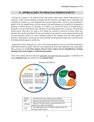 Total Quality Management (5575)
16
9. APPROACHES TO PROCESS IMPROVEMENT
The plan for a process to be improved may itself require improvement, besides improvement in its
execution. In fact, process planning in keeping with the objectives and targets and in conformity with
constraints on resources is a very important task in process improvement. And as is true for planning in
general or for any targeted feature, several concepts, tools and techniques are available for the purpose of
planning a business process, to illustrate, it is better to go outside the realm of manufacturing or
production to some critical process like realization of the billed amount from a customer. The plan here
should about non-
payment, how quickly and effectively does one respond to any queries or some missing documents like
test and inspection results or to some complaints raised by the customer, how and when should the
any provision of penalty for late payment without any ostensible reason
for holding back the payment, and the like.
Organizations which frequently use some of the following practices tend to have better performance
manifested in improved quality. However, most organizations do use these approaches only occasionally.
These practices are: Cycle-Time Analysis, Process Value Analysis, Process Simplification, Strategic
Planning and Formal Supplier Certification programme.
One of the earliest and most discussed approaches for improving process quality is contained in the
famous Deming Cycle, also referred to as the Deming Wheel.
Deming Cycle (PDCA)
PLAN Establish performance objectives and standards
DO Measure actual performance (NOT JUST execute)
CHECK
Determine the gap between actual performance and
performance objectives/standards
ACT
Take appropriate action to bridge the gap and make the
necessary improvements
 