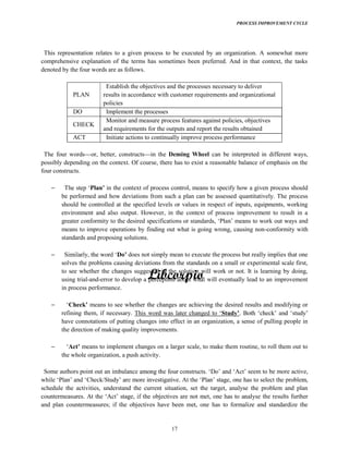 PROCESS IMPROVEMENT CYCLE
17
This representation relates to a given process to be executed by an organization. A somewhat more
comprehensive explanation of the terms has sometimes been preferred. And in that context, the tasks
denoted by the four words are as follows.
PLAN
Establish the objectives and the processes necessary to deliver
results in accordance with customer requirements and organizational
policies
DO Implement the processes
CHECK
Monitor and measure process features against policies, objectives
and requirements for the outputs and report the results obtained
ACT Initiate actions to continually improve process performance
The four words or, better, constructs in the Deming Wheel can be interpreted in different ways,
possibly depending on the context. Of course, there has to exist a reasonable balance of emphasis on the
four constructs.
in the context of process control, means to specify how a given process should
be performed and how deviations from such a plan can be assessed quantitatively. The process
should be controlled at the specified levels or values in respect of inputs, equipments, working
environment and also output. However, in the context of process improvement to result in a
greater conformity to the desired
means to improve operations by finding out what is going wrong, causing non-conformity with
standards and proposing solutions.
does not simply mean to execute the process but really implies that one
solves the problems causing deviations from the standards on a small or experimental scale first,
to see whether the changes suggested in the solution will work or not. It is learning by doing,
using trial-and-error to develop a perception about what will eventually lead to an improvement
in process performance.
means to see whether the changes are achieving the desired results and modifying or
refining them, if necessary. This
have connotations of putting changes into effect in an organization, a sense of pulling people in
the direction of making quality improvements.
means to implement changes on a larger scale, to make them routine, to roll them out to
the whole organization, a push activity.
Some authors point out an seem to be more active,
schedule the activities, understand the current situation, set the target, analyse the problem and plan
the results further
and plan countermeasures; if the objectives have been met, one has to formalize and standardize the
 