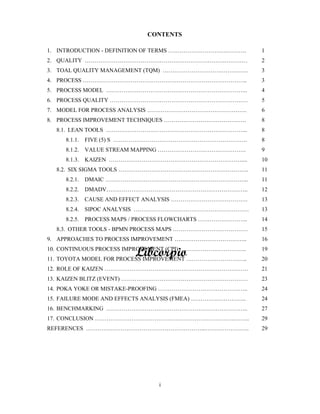 CONTENTS
1. INTRODUCTION - DEFINITION OF TERMS . . 1
2. QUALITY . 2
3. TOAL QUALITY MANAGEMENT (TQM) . .. 3
4. PROCESS .. 3
5. PROCESS MODEL .. 4
6. PROCESS QUALITY 5
7. MODEL FOR PROCESS ANALYSIS . 6
8. PROCESS IMPROVEMENT TECHNIQUES . 8
8.1. LEAN TOOLS .. 8
8.1.1. FIVE (5) S . 8
8.1.2. VALUE STREAM MAPPING . 9
8.1.3. KAIZEN .... 10
8.2. SIX SIGMA TOOLS .. 11
8.2.1. DMAIC ... 11
8.2.2. DMADV .. 12
8.2.3. CAUSE AND EFFECT ANALYSIS . 13
8.2.4. SIPOC ANALYSIS 13
8.2.5. PROCESS MAPS / PROCESS FLOWCHARTS .. 14
8.3. OTHER TOOLS - BPMN PROCESS MAPS 15
9. APPROACHES TO PROCESS IMPROVEMENT .. 16
10. CONTINUOUS PROCESS IMPROVEMENT (CPI) .. 19
11. TOYOTA MODEL FOR PROCESS IMPROVEMENT .. 20
12. ROLE OF KAIZEN 21
13. KAIZEN BLITZ (EVENT) 23
14. POKA YOKE OR MISTAKE-PROOFING .. 24
15. FAILURE MODE AND EFFECTS ANALYSIS (FMEA) .. 24
16. BENCHMARKING .. 27
17. CONCLUSION . .. 29
REFERENCES ... .. 29
 