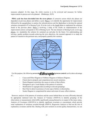 Total Quality Management (5575)
18
measures adopted. At this stage, the whole exercise is to be reviewed and measures for further
improvements in process are to be planned. (Mukherjee, 2019)
PDSA cycle has been dovetailed into the seven phases of corrective action which also phases are
dependent on previous phases and define a cycle. Phase 1 is to identify the opportunity for improvement
followed by the second phase to analyse the selected process and the third phase to develop the optimal
solutions correspond to P in Deming Cycle. D in the cycle is the fourth phase to implement the solutions
found in the previous phase. Phase 5 involving a study of the results on implementation of the
improvement actions corresponds to Do in Deming Cycle. The last element in Deming Cycle covers two
phases, viz. standardize the solution for sustained use and plan for the future. For understanding and
solving a quality problem towards achieving the twin objectives, the essential approach is to study the
pattern of variation in the pertinent area, and properly quantify this variation.
For this purpose, the following seven simple tools of statistical process control can be taken advantage
of
Cause-and-Effect Diagram or Fishbone Diagram or Ishikawa Diagram;
Check sheet to properly and comprehensively record variations;
Pareto Diagram to prioritize the causes in terms of their effects;
Histogram to get a visual display of the pattern of variation;
Stratification to segregate data according to relevant groupings;
Run Chart to detect recurrences of some type of defect or abnormality;
Scatter Diagram to comprehend the nature and extent of cause effect relations.
However, analysis of the patterns of variations and the causes behind those are more efficiently detected
by appropriate statistical tools like Analysis of Variance (ANOVA) to identify groupings of the
observations or measurements which differ significantly among themselves in respect of the mean values,
Analysis of Covariance (ANCOVA) to identify significant covariates or concomitants which provide
some explanation of variations revealed through ANOVA, Regression Analysis to find out the role of
explanatory covariates and the like. Dealing with joint variation in several quality characteristics, we can
 