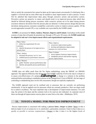 Total Quality Management (5575)
20
fails to satisfy the customer(s) but cannot be taken up for improvement conveniently if a third party like a
supplier is involved and an extra effort may be needed to cause improvement in such a process. It must
first be admitted that improvement takes place through corrective actions and preventive actions.
Preventive actions are proactive in nature and should result in an improved process plan which then
should be followed during process execution, while corrective actions are to be taken during process
execution whenever deviations from the process plan are detected. A robust process design that prevents
deviations during process execution exemplifies a preventive action to improve process quality. Of the
several approaches towards CPI, a very workable one is provided by the SAMIE model.
SAMIE is an acronym for Select, Analyse, Measure, Improve and Evaluate. Each phase in this model
consists of steps that will guide the potential user through a CPI cycle. Of course, the SAMIE model can
improvement efforts and organizational requirements.
Phase: Select
1. define key requirements for core
customers
2. identify the process to be improved on a
priority basis
Phase: Improve
1. set process improvement goal(s)
2. develop and implement improvement
measures on a trial-run basis
Phase: Analyse
1.
2. establish process performance measures
Phase: Evaluate
1. assess impacts of process improvements
2. standardize process and monitor ongoing
process improvements
Phase: Measure
1.
2. identify and quantify process performance
gaps
SAMIE does not differ much from the Six Sigma methodology using the DMAIC (or DMAIS)
approach. The apparent difference that shows up is that SAMIE explicitly involves the step to evaluate or
to assess cost-effectiveness of a proposed improvement (really a change or a solution to the problem
analysed) before proceeding to standardize process at the changed level. Even in DMAIC, the last stage of
controlling or standardizing does involve this assessment, though not explicitly emphasized.
The SAMIE approach need not be confined only to processes that are currently not performing
satisfactorily. It can be applied even for processes which are currently productive. Here our target could
be to achieve excellence. The most important step is development of improvement measures. For each
step, the actions to be taken and the common tools to be used are also indicated. As expected, most of
these run through all improvement exercise plans in some form or the other. (Mukherjee, 2019)
11. TOYOTA MODEL FOR PROCESS IMPROVEMENT
Process improvement is concerned with making a process better, cheaper or faster. Better in that it
delivers higher levels of satisfaction to its stakeholders, particularly customers. Faster in that it does so as
quickly as possible to increase responsiveness. Cheaper in that, it does it to the highest levels of
 