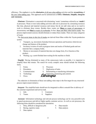 PROCESS IMPROVEMENT CYCLE
21
efficiency. The emphasis is on the elimination of all non-value-adding activities and the streamlining of
the core value-adding ones. This approach can be summarized as ESIA: Eliminate, Simplify, Integrate
and Automate.
Eliminate: )
in processes. Waste or non-value-adding activities add cost to processes by consuming resources
like time, physical and material resources and money but do not add value and so we need to
work to eliminate these wastes. Besides these wastes are Mura or waste of unevenness or
inconsistency and Muri or waste of overburden. In fact, Mura and Muri often lead to muda. Any
process improvement exercise should eliminate or reduce these mudas. There are many categories
of waste.
The first seven items in this list of mudas are derived from Ohno within the Toyota production
system.
1. Transport, e.g. movement of product between operations and locations which do not
change and features of the product;
2. Inventory in terms of work-in-progress items and stocks of finished goods and raw
materials that a company holds;
3. Motion or movement of material that does not change form, fit or function of the
product;
4. Waiting, e.g. a semi-finished item waiting for the machine to finish.
Simplify: Having eliminated as many of the unnecessary tasks as possible, it is important to
simplify those that remain. The search for overly complex areas should include the following
items.
1. Forms
2. Procedures
3. Communication
4. Technology
5. Flows
6. Processes
7. Duplication of tasks
8. Reformatting or transferring information
9. Inspection, monitoring and controls
10. Reconciling
The reduction or elimination of these non-adding value steps is the first target for any structured
process improvement initiative.
Integrate: The simplified tasks should now be integrated to affect a smooth flow in delivery of
the customer requirement and service task.
1. Jobs
2. Teams
3. Customers
4. Suppliers
Automate: Information technology and relevant process technology can be very powerful tools
to speed up processes and deliver higher quality customer service. As well as core processes, the
following items should be considered for automation:
1. Dirty, difficult or dangerous jobs
2. Boring, repetitive tasks
3. Data capture
4. Data transfer
5. Data analysis
 