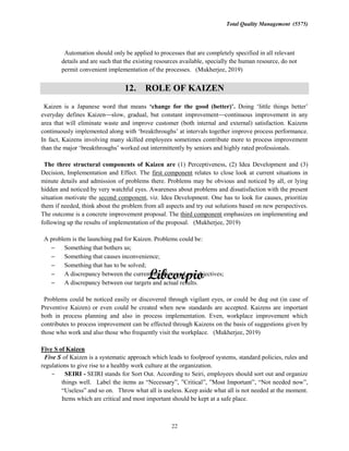 Total Quality Management (5575)
22
Automation should only be applied to processes that are completely specified in all relevant
details and are such that the existing resources available, specially the human resource, do not
permit convenient implementation of the processes. (Mukherjee, 2019)
12. ROLE OF KAIZEN
Kaizen is a Japanese word that means Doing
everyday defines Kaizen slow, gradual, but constant improvement continuous improvement in any
area that will eliminate waste and improve customer (both internal and external) satisfaction. Kaizens
continuously prove process performance.
In fact, Kaizens involving many skilled employees sometimes contribute more to process improvement
intermittently by seniors and highly rated professionals.
The three structural components of Kaizen are (1) Perceptiveness, (2) Idea Development and (3)
Decision, Implementation and Effect. The first component relates to close look at current situations in
minute details and admission of problems there. Problems may be obvious and noticed by all, or lying
hidden and noticed by very watchful eyes. Awareness about problems and dissatisfaction with the present
situation motivate the second component, viz. Idea Development. One has to look for causes, prioritize
them if needed, think about the problem from all aspects and try out solutions based on new perspectives.
The outcome is a concrete improvement proposal. The third component emphasizes on implementing and
following up the results of implementation of the proposal. (Mukherjee, 2019)
A problem is the launching pad for Kaizen. Problems could be:
Something that bothers us;
Something that causes inconvenience;
Something that has to be solved;
A discrepancy between the current situation and our objectives;
A discrepancy between our targets and actual results.
Problems could be noticed easily or discovered through vigilant eyes, or could be dug out (in case of
Preventive Kaizen) or even could be created when new standards are accepted. Kaizens are important
both in process planning and also in process implementation. Even, workplace improvement which
contributes to process improvement can be effected through Kaizens on the basis of suggestions given by
those who work and also those who frequently visit the workplace. (Mukherjee, 2019)
Five S of Kaizen
Five S of Kaizen is a systematic approach which leads to foolproof systems, standard policies, rules and
regulations to give rise to a healthy work culture at the organization.
SEIRI - SEIRI stands for Sort Out. According to Seiri, employees should sort out and organize
things well.
and so on. Throw what all is useless. Keep aside what all is not needed at the moment.
Items which are critical and most important should be kept at a safe place.
 