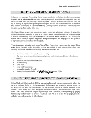 Total Quality Management (5575)
24
14. POKA YOKE OR MISTAKE-PROOFING
Poka-yoke is a technique for avoiding simple human error in the workplace. Also known as mistake-
proofing, goof-proofing, and fail-safe work methods. Poka-yoke is simply a system designed to prevent
inadvertent errors made by workers performing a process. The idea is to take over repetitive tasks that
rely on memory or vigilance and guard against any lapses in focus. Poka-yoke can be seen as one of the
three common components of Zero Defect Quality Control performed by Japanese companies (source
inspection and feedback are the other two).
Dr. Shigeo Shingo, a renowned authority on quality control and efficiency, originally developed the
mistake-proofing idea. Realizing its value as an effective quality control technique, he formalized its use
in Japanese manufacturing as the poka-yoke system. One hundred percent inspections catch unacceptable
products but do nothing to improve the process. Shingo was emphatic that the purpose of this system be
to improve the process not sort out defective parts.
Today, this concept is in wide use in Japan. Toyota Motor Corporation, whose production system Shingo
helped design, averages twelve poka-yoke devices per machine in their manufacturing plants, thus
validating the concept as beneficial to industry. The potential benefits are:
elimination of set-up errors and improved quality
decreased set-up times with associated reduction in production time and improved production
capacity
simplified and improved housekeeping
increased safety
lower costs
lower skill requirements
increased production flexibility
improved operator attitudes. (Encyclopedia of Management,2020)
15. FAILURE MODE AND EFFECTS ANALYSIS (FMEA)
Failure Mode and Effects Analysis (FMEA) is a structured approach to discovering potential failures that
may exist within the design of a product or process. Failure modes are the ways in which a process can
fail. Effects are the ways that these failures can lead to waste, defects or harmful outcomes for the
customer. Failure Mode and Effects Analysis is designed to identify, prioritize and limit these failure
modes. FMEA is not a substitute for good engineering. Rather, it enhances good engineering by applying
the knowledge and experience of a Cross Functional Team (CFT) to review the design progress of a
product or process by assessing its risk of failure.
 