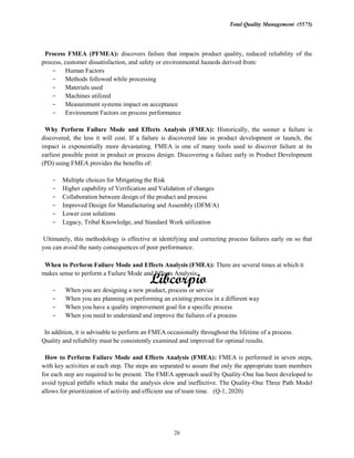 Total Quality Management (5575)
26
Process FMEA (PFMEA): discovers failure that impacts product quality, reduced reliability of the
process, customer dissatisfaction, and safety or environmental hazards derived from:
Human Factors
Methods followed while processing
Materials used
Machines utilized
Measurement systems impact on acceptance
Environment Factors on process performance
Why Perform Failure Mode and Effects Analysis (FMEA): Historically, the sooner a failure is
discovered, the less it will cost. If a failure is discovered late in product development or launch, the
impact is exponentially more devastating. FMEA is one of many tools used to discover failure at its
earliest possible point in product or process design. Discovering a failure early in Product Development
(PD) using FMEA provides the benefits of:
Multiple choices for Mitigating the Risk
Higher capability of Verification and Validation of changes
Collaboration between design of the product and process
Improved Design for Manufacturing and Assembly (DFM/A)
Lower cost solutions
Legacy, Tribal Knowledge, and Standard Work utilization
Ultimately, this methodology is effective at identifying and correcting process failures early on so that
you can avoid the nasty consequences of poor performance.
When to Perform Failure Mode and Effects Analysis (FMEA): There are several times at which it
makes sense to perform a Failure Mode and Effects Analysis:
When you are designing a new product, process or service
When you are planning on performing an existing process in a different way
When you have a quality improvement goal for a specific process
When you need to understand and improve the failures of a process
In addition, it is advisable to perform an FMEA occasionally throughout the lifetime of a process.
Quality and reliability must be consistently examined and improved for optimal results.
How to Perform Failure Mode and Effects Analysis (FMEA): FMEA is performed in seven steps,
with key activities at each step. The steps are separated to assure that only the appropriate team members
for each step are required to be present. The FMEA approach used by Quality-One has been developed to
avoid typical pitfalls which make the analysis slow and ineffective. The Quality-One Three Path Model
allows for prioritization of activity and efficient use of team time. (Q-1, 2020)
 