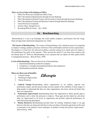 PROCESS IMPROVEMENT CYCLE
27
There are Seven Steps to Developing an FMEA:
1. FMEA Pre-Work and Assemble the FMEA Team
2. Path 1 Development (Requirements through Severity Ranking)
3. Path 2 Development (Potential Causes and Prevention Controls through Occurrence Ranking)
4. Path 3 Development (Testing and Detection Controls through Detection Ranking)
5. Action Priority & Assignment
6. Actions Taken / Design Review
7. Re-ranking RPN & Closure (Q-1, 2020)
16. Benchmarking
where all stage tricks and hurried realignments are visible.
The Essence of Benchmarking : The essence of benchmarking is the continuous process of comparing
-in-class organizations.
The purpose is to learn how the achieved excellence, and then setting out to match and even surpass it.
The justification lies partly in the question: meone who
However, Benchmarking is not a panacea that can replace all other quality efforts
or management processes. (Ross & Perry, 1999)
Levels of Benchmarking: There are three levels of benchmarking:
1. Internal benchmarking (within the company)
2. Competitive or strategic benchmarking (Industry and competitors)
3. Benchmarking outside the industry
There are three sets of benefits:
1. Cultural Change
2. Performance Improvement
3. Human Resources
1. Cultural Change: Benchmarking allows organizations to set realistic, rigorous new
performance targets, and this process helps convince people of the credibility of these targets. It
helps people to understand that there are other organizations who know and do job better than
their own organization.
2. Performance Improvement: Benchmarking allows the organization to define specific gaps in
performance and to select the processes to improve. These gaps provide objectives and action
plans for improvement at all levels of organization and promote improved performance for
individual and group participants.
3. Human Resources: Benchmarking provides basis for training. Employees begin to see gap
between what they are doing and what best-in-class are doing. Closing the gap points out the need
of personnel to be trained to learn techniques of problem solving and process improvement.
(Ross & Perry, 1999)
 