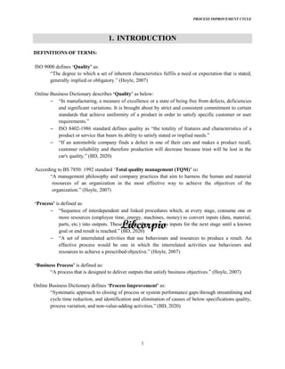 PROCESS IMPROVEMENT CYCLE
1
1. INTRODUCTION
DEFINITIONS OF TERMS:
ISO 9000 defines Quality as:
generally (Hoyle, 2007)
Online Business Dictionary describes as below:
and significant variations. It is brought about by strict and consistent commitment to certain
standards that achieve uniformity of a product in order to satisfy specific customer or user
requirements.
ISO 8402-1986 standard defines quality as the totality of features and characteristics of a
product or service that bears its ability to sa
If an automobile company finds a defect in one of their cars and makes a product recall,
customer reliability and therefore production will decrease because trust will be lost in the
BD, 2020)
According to BS 7850: 1992 standard Total quality management (TQM) is:
A management philosophy and company practices that aim to harness the human and material
resources of an organization in the most effective way to achieve the objectives of the
organization. (Hoyle, 2007)
Process is defined as:
more resources (employee time, energy, machines, money) to convert inputs (data, material,
parts, etc.) into outputs. These outputs then serve as inputs for the next stage until a known
effective process would be one in which the interrelated activities use behaviours and
(Hoyle, 2007)
Business is defined as:
(Hoyle, 2007)
Online Business Dictionary defines as:
cycle time reduction, and identification and elimination of causes of below specifications quality,
process variation, and non-value-
 