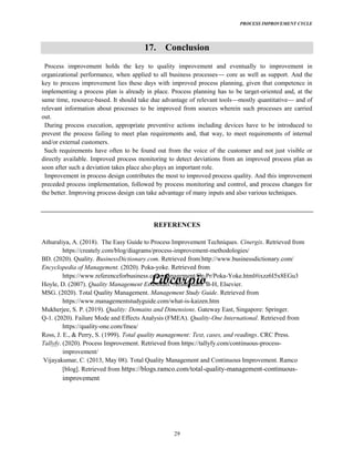 PROCESS IMPROVEMENT CYCLE
29
17. Conclusion
Process improvement holds the key to quality improvement and eventually to improvement in
organizational performance, when applied to all business processes core as well as support. And the
key to process improvement lies these days with improved process planning, given that competence in
implementing a process plan is already in place. Process planning has to be target-oriented and, at the
same time, resource-based. It should take due advantage of relevant tools mostly quantitative and of
relevant information about processes to be improved from sources wherein such processes are carried
out.
During process execution, appropriate preventive actions including devices have to be introduced to
prevent the process failing to meet plan requirements and, that way, to meet requirements of internal
and/or external customers.
Such requirements have often to be found out from the voice of the customer and not just visible or
directly available. Improved process monitoring to detect deviations from an improved process plan as
soon after such a deviation takes place also plays an important role.
Improvement in process design contributes the most to improved process quality. And this improvement
preceded process implementation, followed by process monitoring and control, and process changes for
the better. Improving process design can take advantage of many inputs and also various techniques.
REFERENCES
Athuraliya, A. (2018). The Easy Guide to Process Improvement Techniques. Cinergix. Retrieved from
https://creately.com/blog/diagrams/process-improvement-methodologies/
BD. (2020). Quality. BusinessDictionary.com. Retrieved from http://www.businessdictionary.com/
Encyclopedia of Management. (2020). Poka-yoke. Retrieved from
https://www.referenceforbusiness.com/management/Or-Pr/Poka-Yoke.html#ixzz6I5x8EGu3
Hoyle, D. (2007). Quality Management Essentials. Amsterdam: B-H, Elsevier.
MSG. (2020). Total Quality Management. Management Study Guide. Retrieved from
https://www.managementstudyguide.com/what-is-kaizen.htm
Mukherjee, S. P. (2019). Quality: Domains and Dimensions. Gateway East, Singapore: Springer.
Q-1. (2020). Failure Mode and Effects Analysis (FMEA). Quality-One International. Retrieved from
https://quality-one.com/fmea/
Ross, J. E., & Perry, S. (1999). Total quality management: Text, cases, and readings. CRC Press.
Tallyfy. (2020). Process Improvement. Retrieved from https://tallyfy.com/continuous-process-
improvement/
Vijayakumar, C. (2013, May 08). Total Quality Management and Continuous Improvement. Ramco
[blog]. Retrieved from https://blogs.ramco.com/total-quality-management-continuous-
improvement
 