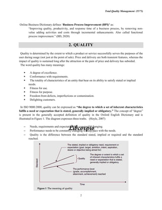 Total Quality Management (5575)
2
Business Process Improvement (BPI) as:
-
value adding activities and costs through incremental enhancements. Also called functional
2. QUALITY
Quality is determined by the extent to which a product or service successfully serves the purposes of the
user during usage (not just at the point of sale). Price and delivery are both transient features, whereas the
impact of quality is sustained long after the attraction or the pain of price and delivery has subsided.
The word quality has many meanings:
A degree of excellence.
Conformance with requirements.
The totality of characteristics of an entity that bear on its ability to satisfy stated or implied
needs.
Fitness for use.
Fitness for purpose.
Freedom from defects, imperfections or contamination.
Delighting customers.
In ISO 9000:2000, quality can be expressed as
fulfils a need or expectation that is state The
is present in the generally accepted definition of quality in the Oxford English Dictionary and is
illustrated in Figure 1. The diagram expresses three truths. (Hoyle, 2007)
Needs, requirements and expectations are constantly changing.
Performance needs to be constantly changing to keep pace with the needs.
Quality is the difference between the standard stated, implied or required and the standard
reached.
 