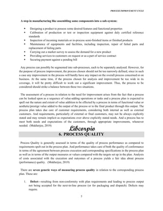 PROCESS IMPROVEMENT CYCLE
5
A step in manufacturing like assembling some components into a sub-system:
Designing a product to possess some desired features and functional properties
Calibration of production or test or inspection equipment against duly certified reference
standards
Inspection of incoming materials or in-process semi-finished items or finished products
Maintenance of equipments and facilities, including inspection, repair of failed parts and
replacement of failing parts
Carrying out a market survey to assess the demand for a new product
Providing services to customers on request or as a part of service contract
Securing payment against a pending bill
Any process can possibly be segmented into sub-processes, each to be separately analysed. However, for
the purpose of process improvement, the process chosen should not be too narrowly defined, since in such
a case any improvement in the process will hardly have any impact on the overall process concerned or on
business. At the same time, if the process chosen for analysis and improvement be too wide in its
coverage, it will be pretty difficult to work out a significant improvement. Thus, the process to be
considered should strike a balance between these two situations.
The assessment of a process in relation to the need for improvement arises from the fact that a process
can be looked upon as a sequence of value-adding operations or tasks and a process plan is expected to
spell out the nature and extent of value addition to be effected by a process in terms of functional value or
aesthetic/prestige value added to the output of the process or to the final product through this output. The
process plan takes due care of customer requirements, considering both internal as well as external
customers. And requirements, particularly of external or final customers, may not be always explicitly
stated and may remain implicit as expectations over above explicitly stated needs. And a process has to
meet both needs and expectations of the customers, through appropriate improvements, whenever
needed. (Mukherjee, 2019)
6. PROCESS QUALITY
Process Quality is generally assessed in terms of the quality of process performance as compared to
requirements spelt out in the process plan. And performance takes care of both the quality of conformance
in terms of the agreement between process execution and corresponding specifications in the process plan
as well as in terms of the output measures or values compared with the targets set up in the plan. Analysis
of costs associated with the execution and outcomes of a process yields a fair idea about process
(performance) quality. (Mukherjee, 2019)
There are seven generic ways of measuring process quality in relation to the corresponding process
plan. These are:
1. Defect resulting from non-conformity with plan requirements and leading to process output
not being accepted for the next-in-line process (or for packaging and dispatch). Defects may
require.
 