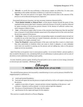 Total Quality Management (5575)
6
2. Rework to rectify the non-conformity so that process outputs are defect-free. In some cases
depending on the number and nature of defects in a work item we may have to.
3. Reject the work item and do it over again. These three measures relate to the outcome of the
process as can be detected during process inspection.
Associated with process execution, one may encounter situations characterized by
4. Work Behind Schedule or Delayed Start of the process element beyond the point of time
stipulated in the process plan Such a situation could arise because of rework or rejection followed
by repeat execution of the previous process element. In the absence of sufficient cushion time,
such a situation is likely to cause.
5. Late of the process output either in terms of the execution time being more than the specified
time or because of work behind schedule caused most of by delayed arrival of the work item from
the previous segment of the process.
6. Lost Items items of work executed but corresponding outputs not properly preserved and not
available for use at the times these are wanted. Sometimes, jobs done on a computer may get lost
in the absence of a simple command
7. Items Not Required repeat performance of the same work item like a count or a check more
than once, particularly in situations where one count or check is adequate, or some redundant
work items not essential in carrying out the process and not adding any value to the process
output are not too uncommon.
Apart from these seven generic ways to assess process quality in an inverse fashion process quality is
also revealed in the process cost, considering both cost of conformance to process plan as well as costs of
deviations or non-conformance leading to poor quality.
In some situations, process quality should go beyond yield or cost or wastes to cover energy consumed
or emission per unit of product. (Mukherjee, 2019)
7. MODEL FOR PROCESS ANALYSIS
The selected business process (not necessarily a manufacturing or even a service process) should be first
mapped properly to delineate its
a) initial and terminal boundaries;
b) hard and soft inputs fed into the process as inputs and hard as well as soft outputs coming out of
the process;
c) suppliers or providers of inputs internal and also external, depending on the process and
customers internal as well as external to receive and act upon the output(s);
d) the process of transformation of the input into the output;
e) specifications for the inputs and targets for the output(s).
This exercise is usually referred to as Process Mapping.
 