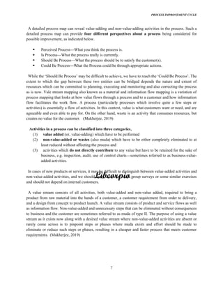 PROCESS IMPROVEMENT CYCLE
7
A detailed process map can reveal value-adding and non-value-adding activities in the process. Such a
detailed process map can provide four different perspectives about a process being considered for
possible improvement, as indicated below.
Perceived Process What you think the process is.
Is Process What the process really is currently.
Should Be Process What the process should be to satisfy the customer(s).
Could Be Process What the Process could be through appropriate actions.
extent to which the gap between these two entities can be bridged depends the nature and extent of
resources which can be committed to planning, executing and monitoring and also correcting the process
as is now. Vale stream mapping also known as a material and information flow mapping is a variation of
process mapping that looks at how value flows through a process and to a customer and how information
flow facilitates the work flow. A process (particularly processes which involve quite a few steps or
activities) is essentially a flow of activities. In this context, value is what customers want or need, and are
agreeable and even able to pay for. On the other hand, waste is an activity that consumes resources, but
creates no value for the customer. (Mukherjee, 2019)
Activities in a process can be classified into three categories,
(1) value added (or, value-adding) which have to be performed
(2) non-value-added or wastes (also muda) which have to be either completely eliminated to at
least reduced without affecting the process and
(3) activities which do not directly contribute to any value but have to be retained for the sake of
business, e.g. inspection, audit, use of control charts sometimes referred to as business-value-
added activities.
In cases of new products or services, it may be difficult to distinguish between value-added activities and
non-value-added activities, and we should carry out some focus group surveys or some similar exercises
and should not depend on internal customers.
A value stream consists of all activities, both value-added and non-value added, required to bring a
product from raw material into the hands of a customer, a customer requirement from order to delivery,
and a design from concept to product launch. A value stream consists of product and service flows as well
as information flow. Non-value-added and unnecessary steps that can be eliminated without consequences
to business and the customer are sometimes referred to as muda of type II. The purpose of using a value
stream as it exists now along with a desired value stream where non-value-added activities are absent or
rarely come across is to pinpoint steps or phases where muda exists and effort should be made to
eliminate or reduce such steps or phases, resulting in a cheaper and faster process that meets customer
requirements. (Mukherjee, 2019)
 