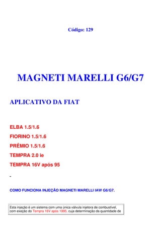 Código: 129
MAGNETI MARELLI G6/G7
APLICATIVO DA FIAT
ELBA 1.5/1.6
FIORINO 1.5/1.6
PRÊMIO 1.5/1.6
TEMPRA 2.0 ie
TEMPRA 16V após 95
COMO FUNCIONA INJEÇÃO MAGNETI MARELLI IAW G6/G7.
Esta injeção é um sistema com uma única válvula injetora de combustível,
com exeção do Tempra 16V após 1995, cuja determinação da quantidade de
 