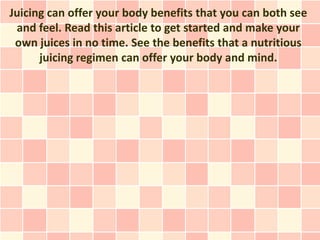Juicing can offer your body benefits that you can both see
 and feel. Read this article to get started and make your
 own juices in no time. See the benefits that a nutritious
      juicing regimen can offer your body and mind.
 