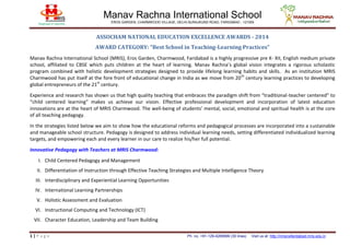 Manav Rachna International School
EROS GARDEN, CHARMWOOD VILLAGE, DELHI-SURAJKUND ROAD, FARIDABAD - 121009
1 | P a g e Ph. no. +91-129-4269999 (30 lines) Visit us at: http://mriscwfaridabad.mris.edu.in
ASSOCHAM NATIONAL EDUCATION EXCELLENCE AWARDS - 2014
AWARD CATEGORY: “Best School in Teaching-Learning Practices”
Manav Rachna International School (MRIS), Eros Garden, Charmwood, Faridabad is a highly progressive pre K- XII, English medium private
school, affiliated to CBSE which puts children at the heart of learning. Manav Rachna’s global vision integrates a rigorous scholastic
program combined with holistic development strategies designed to provide lifelong learning habits and skills. As an institution MRIS
Charmwood has put itself at the fore front of educational change in India as we move from 20th
century learning practices to developing
global entrepreneurs of the 21st
century.
Experience and research has shown us that high quality teaching that embraces the paradigm shift from “traditional-teacher centered” to
“child centered learning” makes us achieve our vision. Effective professional development and incorporation of latest education
innovations are at the heart of MRIS Charmwood. The well-being of students’ mental, social, emotional and spiritual health is at the core
of all teaching pedagogy.
In the strategies listed below we aim to show how the educational reforms and pedagogical processes are incorporated into a sustainable
and manageable school structure. Pedagogy is designed to address individual learning needs, setting differentiated individualized learning
targets, and empowering each and every learner in our care to realize his/her full potential.
Innovative Pedagogy with Teachers at MRIS Charmwood:
I. Child Centered Pedagogy and Management
II. Differentiation of Instruction through Effective Teaching Strategies and Multiple Intelligence Theory
III. Interdisciplinary and Experiential Learning Opportunities
IV. International Learning Partnerships
V. Holistic Assessment and Evaluation
VI. Instructional Computing and Technology (ICT)
VII. Character Education, Leadership and Team Building
 