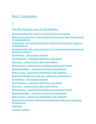 Part 1: Introduction
1
The ML Process and Its Challenges
Understanding the typical machine learning process
Discovering the roles associated with machine learning projects
in organizations
Challenges with productionizing machine learning use cases in
organizations
Understanding the requirements of an enterprise-grade machine
learning platform
Scalability – the growth catalyst
Performance – ensuring efficiency and speed
Security – safeguarding data and models
Governance – steering the machine learning life cycle
Reproducibility – ensuring trust and consistency
Ease of use – balancing complexity and usability
Exploring Databricks and the Lakehouse architecture
Scalability – the growth catalyst
Performance – ensuring efficiency and speed
Security – safeguarding data and models
Governance – steering the machine learning life cycle
Reproducibility – ensuring trust and consistency
Ease of use – balancing complexity and usability
Simplifying machine learning development with the Lakehouse
architecture
Summary
Further reading
 