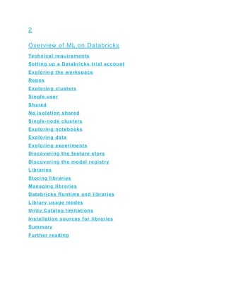 2
Overview of ML on Databricks
Technical requirements
Setting up a Databricks trial account
Exploring the workspace
Repos
Exploring clusters
Single user
Shared
No isolation shared
Single-node clusters
Exploring notebooks
Exploring data
Exploring experiments
Discovering the feature store
Discovering the model registry
Libraries
Storing libraries
Managing libraries
Databricks Runtime and libraries
Library usage modes
Unity Catalog limitations
Installation sources for libraries
Summary
Further reading
 