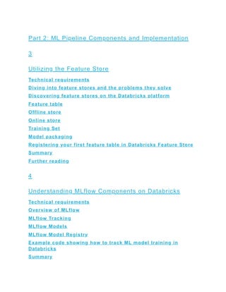 Part 2: ML Pipeline Components and Implementation
3
Utilizing the Feature Store
Technical requirements
Diving into feature stores and the problems they solve
Discovering feature stores on the Databricks platform
Feature table
Offline store
Online store
Training Set
Model packaging
Registering your first feature table in Databricks Feature Store
Summary
Further reading
4
Understanding MLflow Components on Databricks
Technical requirements
Overview of MLflow
MLflow Tracking
MLflow Models
MLflow Model Registry
Example code showing how to track ML model training in
Databricks
Summary
 