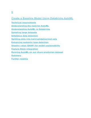 5
Create a Baseline Model Using Databricks AutoML
Technical requirements
Understanding the need for AutoML
Understanding AutoML in Databricks
Sampling large datasets
Imbalance data detection
Splitting data into train/validation/test sets
Enhancing semantic type detection
Shapley value (SHAP) for model explainability
Feature Store integration
Running AutoML on our churn prediction dataset
Summary
Further reading
 