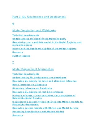 Part 3: ML Governance and Deployment
6
Model Versioning and Webhooks
Technical requirements
Understanding the need for the Model Registry
Registering your candidate model to the Model Registry and
managing access
Diving into the webhooks support in the Model Registry
Summary
Further reading
7
Model Deployment Approaches
Technical requirements
Understanding ML deployments and paradigms
Deploying ML models for batch and streaming inference
Batch inference on Databricks
Streaming inference on Databricks
Deploying ML models for real-time inference
In-depth analysis of the constraints and capabilities of
Databricks Model Serving
Incorporating custom Python libraries into MLflow models for
Databricks deployment
Deploying custom models with MLflow and Model Serving
Packaging dependencies with MLflow models
Summary
 