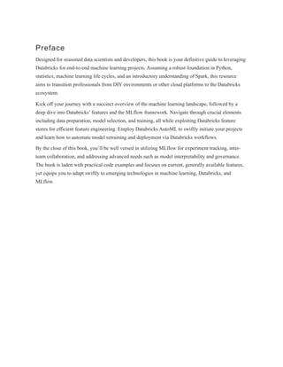 Preface
Designed for seasoned data scientists and developers, this book is your definitive guide to leveraging
Databricks for end-to-end machine learning projects. Assuming a robust foundation in Python,
statistics, machine learning life cycles, and an introductory understanding of Spark, this resource
aims to transition professionals from DIY environments or other cloud platforms to the Databricks
ecosystem.
Kick off your journey with a succinct overview of the machine learning landscape, followed by a
deep dive into Databricks’ features and the MLflow framework. Navigate through crucial elements
including data preparation, model selection, and training, all while exploiting Databricks feature
stores for efficient feature engineering. Employ Databricks AutoML to swiftly initiate your projects
and learn how to automate model retraining and deployment via Databricks workflows.
By the close of this book, you’ll be well versed in utilizing MLflow for experiment tracking, inter-
team collaboration, and addressing advanced needs such as model interpretability and governance.
The book is laden with practical code examples and focuses on current, generally available features,
yet equips you to adapt swiftly to emerging technologies in machine learning, Databricks, and
MLflow.
 