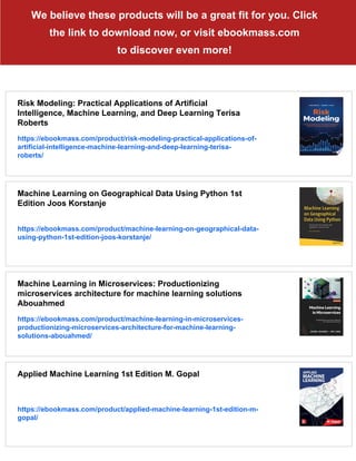 We believe these products will be a great fit for you. Click
the link to download now, or visit ebookmass.com
to discover even more!
Risk Modeling: Practical Applications of Artificial
Intelligence, Machine Learning, and Deep Learning Terisa
Roberts
https://ebookmass.com/product/risk-modeling-practical-applications-of-
artificial-intelligence-machine-learning-and-deep-learning-terisa-
roberts/
Machine Learning on Geographical Data Using Python 1st
Edition Joos Korstanje
https://ebookmass.com/product/machine-learning-on-geographical-data-
using-python-1st-edition-joos-korstanje/
Machine Learning in Microservices: Productionizing
microservices architecture for machine learning solutions
Abouahmed
https://ebookmass.com/product/machine-learning-in-microservices-
productionizing-microservices-architecture-for-machine-learning-
solutions-abouahmed/
Applied Machine Learning 1st Edition M. Gopal
https://ebookmass.com/product/applied-machine-learning-1st-edition-m-
gopal/
 