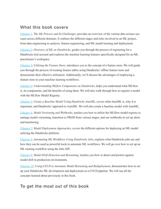 What this book covers
Chapter 1, The ML Process and Its Challenges, provides an overview of the various data science use
cases across different domains. It outlines the different stages and roles involved in an ML project,
from data engineering to analysis, feature engineering, and ML model training and deployment.
Chapter 2, Overview of ML on Databricks, guides you through the process of registering for a
Databricks trial account and explores the machine learning features specifically designed for an ML
practitioner’s workspace.
Chapter 3, Utilizing the Feature Store, introduces you to the concept of a feature store. We will guide
you through the process of creating feature tables using Databricks’ offline feature store and
demonstrate their effective utilization. Additionally, we’ll discuss the advantages of employing a
feature store in your machine learning workflows.
Chapter 4, Understanding MLflow Components on Databricks, helps you understand what MLflow
is, its components, and the benefits of using them. We will also walk through how to register a model
with the MLflow Model Registry.
Chapter 5, Create a Baseline Model Using Databricks AutoML, covers what AutoML is, why it is
important, and Databricks’ approach to AutoML. We will also create a baseline model with AutoML.
Chapter 6, Model Versioning and Webhooks, teaches you how to utilize the MLflow model registry to
manage model versioning, transition to PROD from various stages, and use webhooks to set up alerts
and monitoring.
Chapter 7, Model Deployment Approaches, covers the different options for deploying an ML model
utilizing the Databricks platform.
Chapter 8, Automating ML Workflows Using Databricks Jobs, explains what Databricks jobs are and
how they can be used as powerful tools to automate ML workflows. We will go over how to set up an
ML training workflow using the Jobs API.
Chapter 9, Model Drift Detection and Retraining, teaches you how to detect and protect against
model drift in production environments.
Chapter 10, Using CI/CD to Automate Model Retraining and Redeployment, demonstrates how to set
up your Databricks ML development and deployment as a CI/CD pipeline. We will use all the
concepts learned about previously in this book.
To get the most out of this book
 