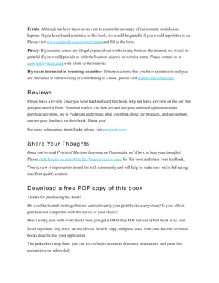 Errata: Although we have taken every care to ensure the accuracy of our content, mistakes do
happen. If you have found a mistake in this book, we would be grateful if you would report this to us.
Please visit www.packtpub.com/support/errata and fill in the form.
Piracy: If you come across any illegal copies of our works in any form on the internet, we would be
grateful if you would provide us with the location address or website name. Please contact us at
copyright@packt.com with a link to the material.
If you are interested in becoming an author: If there is a topic that you have expertise in and you
are interested in either writing or contributing to a book, please visit authors.packtpub.com.
Reviews
Please leave a review. Once you have read and used this book, why not leave a review on the site that
you purchased it from? Potential readers can then see and use your unbiased opinion to make
purchase decisions, we at Packt can understand what you think about our products, and our authors
can see your feedback on their book. Thank you!
For more information about Packt, please visit packtpub.com.
Share Your Thoughts
Once you’ve read Practical Machine Learning on Databricks, we’d love to hear your thoughts!
Please click here to go straight to the Amazon review page for this book and share your feedback.
Your review is important to us and the tech community and will help us make sure we’re delivering
excellent quality content.
Download a free PDF copy of this book
Thanks for purchasing this book!
Do you like to read on the go but are unable to carry your print books everywhere? Is your eBook
purchase not compatible with the device of your choice?
Don’t worry, now with every Packt book you get a DRM-free PDF version of that book at no cost.
Read anywhere, any place, on any device. Search, copy, and paste code from your favorite technical
books directly into your application.
The perks don’t stop there, you can get exclusive access to discounts, newsletters, and great free
content in your inbox daily
 
