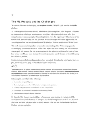 1
The ML Process and Its Challenges
Welcome to the world of simplifying your machine learning (ML) life cycle with the Databricks
platform.
As a senior specialist solutions architect at Databricks specializing in ML, over the years, I have had
the opportunity to collaborate with enterprises to architect ML-capable platforms to solve their
unique business use cases using the Databricks platform. Now, that experience will be at your service
to learn from. The knowledge you will gain from this book will open new career opportunities for
you and change how you approach architecting ML pipelines for your organization’s ML use cases.
This book does assume that you have a reasonable understanding of the Python language as the
accompanying code samples will be in Python. This book is not about teaching you ML techniques
from scratch; it is assumed that you are an experienced data science practitioner who wants to learn
how to take your ML use cases from development to production and all the steps in the middle using
the Databricks platform.
For this book, some Python and pandas know-how is required. Being familiar with Apache Spark is a
plus, and having a solid grasp of ML and data science is necessary.
NOTE
This book focuses on the features that are currently generally available. The code examples provided utilize Databricks
notebooks. While Databricks is actively developing features to support workflows using external integrated development
environments (IDEs), these specific features are not covered in this book. Also, going through this book will give you a
solid foundation to quickly pick up new features as they become GA.
In this chapter, we will cover the following:
Understanding the typical ML process
Discovering the personas involved with the machine learning process in organizations
Challenges with productionizing machine learning use cases in organizations
Understanding the requirements of an enterprise machine learning platform
Exploring Databricks and the Lakehouse architecture
By the end of this chapter, you should have a fundamental understanding of what a typical ML
development life cycle looks like in an enterprise and the different personas involved in it. You will
also know why most ML projects fail to deliver business value and how the Databricks Lakehouse
Platform provides a solution.
 