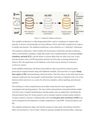 Figure 1.2 – Databricks medallion architecture
The medallion architecture is a data design pattern that’s used in a Lakehouse to organize data
logically. It involves structuring data into layers (Bronze, Silver, and Gold) to progressively improve
its quality and structure. The medallion architecture is also referred to as a “multi-hop” architecture.
The Lakehouse architecture, which combines the best features of data lakes and data warehouses,
offers several benefits, including a simple data model, ease of implementation, incremental extract,
transform, and load (ETL), and the ability to recreate tables from raw data at any time. It also
provides features such as ACID transactions and time travel for data versioning and historical
analysis. We will expand more on the lakehouse in the Exploring the Databricks Lakehouse
architecture section.
In the medallion architecture, the Bronze layer holds raw data sourced from external systems,
preserving its original structure along with additional metadata. The focus here is on quick change
data capture (CDC) and maintaining a historical archive. The Silver layer, on the other hand, houses
cleansed, conformed, and “just enough” transformed data. It provides an enterprise-wide view of key
business entities and serves as a source for self-service analytics, ad hoc reporting, and advanced
analytics.
The Gold layer is where curated business-level tables reside that have been organized for
consumption and reporting purposes. This layer utilizes denormalized, read-optimized data models
with fewer joins. Complex transformations and data quality rules are applied here, facilitating the
final presentation layer for various projects, such as customer analytics, product quality analytics,
inventory analytics, and more. Traditional data marts and enterprise data warehouses (EDWs) can
also be integrated into the lakehouse to enable comprehensive “pan-EDW” advanced analytics and
ML.
The medallion architecture aligns well with the concept of a data mesh, where Bronze and Silver
tables can be joined in a “one-to-many” fashion to generate multiple downstream tables, enhancing
 