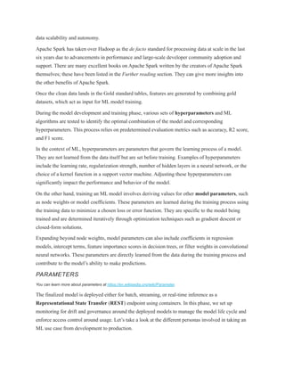 data scalability and autonomy.
Apache Spark has taken over Hadoop as the de facto standard for processing data at scale in the last
six years due to advancements in performance and large-scale developer community adoption and
support. There are many excellent books on Apache Spark written by the creators of Apache Spark
themselves; these have been listed in the Further reading section. They can give more insights into
the other benefits of Apache Spark.
Once the clean data lands in the Gold standard tables, features are generated by combining gold
datasets, which act as input for ML model training.
During the model development and training phase, various sets of hyperparameters and ML
algorithms are tested to identify the optimal combination of the model and corresponding
hyperparameters. This process relies on predetermined evaluation metrics such as accuracy, R2 score,
and F1 score.
In the context of ML, hyperparameters are parameters that govern the learning process of a model.
They are not learned from the data itself but are set before training. Examples of hyperparameters
include the learning rate, regularization strength, number of hidden layers in a neural network, or the
choice of a kernel function in a support vector machine. Adjusting these hyperparameters can
significantly impact the performance and behavior of the model.
On the other hand, training an ML model involves deriving values for other model parameters, such
as node weights or model coefficients. These parameters are learned during the training process using
the training data to minimize a chosen loss or error function. They are specific to the model being
trained and are determined iteratively through optimization techniques such as gradient descent or
closed-form solutions.
Expanding beyond node weights, model parameters can also include coefficients in regression
models, intercept terms, feature importance scores in decision trees, or filter weights in convolutional
neural networks. These parameters are directly learned from the data during the training process and
contribute to the model’s ability to make predictions.
PARAMETERS
You can learn more about parameters at https://en.wikipedia.org/wiki/Parameter.
The finalized model is deployed either for batch, streaming, or real-time inference as a
Representational State Transfer (REST) endpoint using containers. In this phase, we set up
monitoring for drift and governance around the deployed models to manage the model life cycle and
enforce access control around usage. Let’s take a look at the different personas involved in taking an
ML use case from development to production.
 