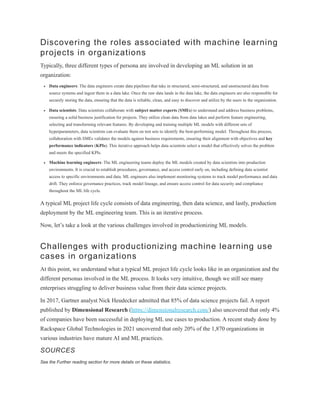 Discovering the roles associated with machine learning
projects in organizations
Typically, three different types of persona are involved in developing an ML solution in an
organization:
Data engineers: The data engineers create data pipelines that take in structured, semi-structured, and unstructured data from
source systems and ingest them in a data lake. Once the raw data lands in the data lake, the data engineers are also responsible for
securely storing the data, ensuring that the data is reliable, clean, and easy to discover and utilize by the users in the organization.
Data scientists: Data scientists collaborate with subject matter experts (SMEs) to understand and address business problems,
ensuring a solid business justification for projects. They utilize clean data from data lakes and perform feature engineering,
selecting and transforming relevant features. By developing and training multiple ML models with different sets of
hyperparameters, data scientists can evaluate them on test sets to identify the best-performing model. Throughout this process,
collaboration with SMEs validates the models against business requirements, ensuring their alignment with objectives and key
performance indicators (KPIs). This iterative approach helps data scientists select a model that effectively solves the problem
and meets the specified KPIs.
Machine learning engineers: The ML engineering teams deploy the ML models created by data scientists into production
environments. It is crucial to establish procedures, governance, and access control early on, including defining data scientist
access to specific environments and data. ML engineers also implement monitoring systems to track model performance and data
drift. They enforce governance practices, track model lineage, and ensure access control for data security and compliance
throughout the ML life cycle.
A typical ML project life cycle consists of data engineering, then data science, and lastly, production
deployment by the ML engineering team. This is an iterative process.
Now, let’s take a look at the various challenges involved in productionizing ML models.
Challenges with productionizing machine learning use
cases in organizations
At this point, we understand what a typical ML project life cycle looks like in an organization and the
different personas involved in the ML process. It looks very intuitive, though we still see many
enterprises struggling to deliver business value from their data science projects.
In 2017, Gartner analyst Nick Heudecker admitted that 85% of data science projects fail. A report
published by Dimensional Research (https://dimensionalresearch.com/) also uncovered that only 4%
of companies have been successful in deploying ML use cases to production. A recent study done by
Rackspace Global Technologies in 2021 uncovered that only 20% of the 1,870 organizations in
various industries have mature AI and ML practices.
SOURCES
See the Further reading section for more details on these statistics.
 