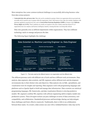Most enterprises face some common technical challenges in successfully delivering business value
from data science projects:
Unintended data silos and messy data: Data silos can be considered as groups of data in an organization that are governed and
accessible only by specific users or groups within the organization. Some valid reasons to have data silos include compliance with
particular regulations around privacy laws such as General Data Protection Regulation (GDPR) in Europe or the California
Privacy Rights Act (CCPA). These conditions are usually an exception to the norm. Gartner stated that almost 87% of
organizations have low analytics and business intelligence maturity, meaning that data is not being fully utilized.
Data silos generally arise as different departments within organizations. They have different
technology stacks to manage and process the data.
The following figure highlights this challenge:
Figure 1.3 – The tools used by the different teams in an organization and the different silos
The different personas work with different sets of tools and have different work environments. Data
analysts, data engineers, data scientists, and ML engineers utilize different tools and development
environments due to their distinct roles and objectives. Data analysts rely on SQL, spreadsheets, and
visualization tools for insights and reporting. Data engineers work with programming languages and
platforms such as Apache Spark to build and manage data infrastructure. Data scientists use statistical
programming languages, ML frameworks, and data visualization libraries to develop predictive
models. ML engineers combine ML expertise with software engineering skills to deploy models into
production systems. These divergent toolsets can pose challenges in terms of data consistency, tool
compatibility, and collaboration. Standardized processes and knowledge sharing can help mitigate
these challenges and foster effective teamwork. Traditionally, there is little to no collaboration
between these teams. As a result, a data science use case with a validated business value may not be
 