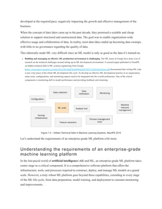 developed at the required pace, negatively impacting the growth and effective management of the
business.
When the concept of data lakes came up in the past decade, they promised a scalable and cheap
solution to support structured and unstructured data. The goal was to enable organization-wide
effective usage and collaboration of data. In reality, most data lakes ended up becoming data swamps,
with little to no governance regarding the quality of data.
This inherently made ML very difficult since an ML model is only as good as the data it’s trained on.
Building and managing an effective ML production environment is challenging: The ML teams at Google have done a lot of
research on the technical challenges around setting up an ML development environment. A research paper published in NeurIPS
on hidden technical debt in ML systems engineering from Google
(https://proceedings.neurips.cc/paper/2015/file/86df7dcfd896fcaf2674f757a2463eba-Paper.pdf) documented that writing ML code
is just a tiny piece of the whole ML development life cycle. To develop an effective ML development practice in an organization,
many tools, configurations, and monitoring aspects need to be integrated into the overall architecture. One of the critical
components is monitoring drift in model performance and providing feedback and retraining:
Figure 1.4 – Hidden Technical Debt in Machine Learning Systems, NeurIPS 2015
Let’s understand the requirements of an enterprise-grade ML platform a bit more.
Understanding the requirements of an enterprise-grade
machine learning platform
In the fast-paced world of artificial intelligence (AI) and ML, an enterprise-grade ML platform takes
center stage as a critical component. It is a comprehensive software platform that offers the
infrastructure, tools, and processes required to construct, deploy, and manage ML models at a grand
scale. However, a truly robust ML platform goes beyond these capabilities, extending to every stage
of the ML life cycle, from data preparation, model training, and deployment to constant monitoring
and improvements.
 