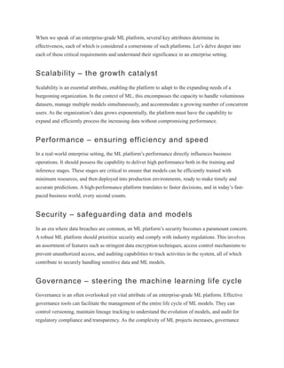 When we speak of an enterprise-grade ML platform, several key attributes determine its
effectiveness, each of which is considered a cornerstone of such platforms. Let’s delve deeper into
each of these critical requirements and understand their significance in an enterprise setting.
Scalability – the growth catalyst
Scalability is an essential attribute, enabling the platform to adapt to the expanding needs of a
burgeoning organization. In the context of ML, this encompasses the capacity to handle voluminous
datasets, manage multiple models simultaneously, and accommodate a growing number of concurrent
users. As the organization’s data grows exponentially, the platform must have the capability to
expand and efficiently process the increasing data without compromising performance.
Performance – ensuring efficiency and speed
In a real-world enterprise setting, the ML platform’s performance directly influences business
operations. It should possess the capability to deliver high performance both in the training and
inference stages. These stages are critical to ensure that models can be efficiently trained with
minimum resources, and then deployed into production environments, ready to make timely and
accurate predictions. A high-performance platform translates to faster decisions, and in today’s fast-
paced business world, every second counts.
Security – safeguarding data and models
In an era where data breaches are common, an ML platform’s security becomes a paramount concern.
A robust ML platform should prioritize security and comply with industry regulations. This involves
an assortment of features such as stringent data encryption techniques, access control mechanisms to
prevent unauthorized access, and auditing capabilities to track activities in the system, all of which
contribute to securely handling sensitive data and ML models.
Governance – steering the machine learning life cycle
Governance is an often overlooked yet vital attribute of an enterprise-grade ML platform. Effective
governance tools can facilitate the management of the entire life cycle of ML models. They can
control versioning, maintain lineage tracking to understand the evolution of models, and audit for
regulatory compliance and transparency. As the complexity of ML projects increases, governance
 
