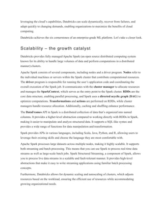leveraging the cloud’s capabilities, Databricks can scale dynamically, recover from failures, and
adapt quickly to changing demands, enabling organizations to maximize the benefits of cloud
computing.
Databricks achieves the six cornerstones of an enterprise-grade ML platform. Let’s take a closer look.
Scalability – the growth catalyst
Databricks provides fully managed Apache Spark (an open source distributed computing system
known for its ability to handle large volumes of data and perform computations in a distributed
manner) clusters.
Apache Spark consists of several components, including nodes and a driver program. Nodes refer to
the individual machines or servers within the Spark cluster that contribute computational resources.
The driver program is responsible for running the user’s application code and coordinating the
overall execution of the Spark job. It communicates with the cluster manager to allocate resources
and manages the SparkContext, which serves as the entry point to the Spark cluster. RDDs are the
core data structure, enabling parallel processing, and Spark uses a directed acyclic graph (DAG) to
optimize computations. Transformations and actions are performed on RDDs, while cluster
managers handle resource allocation. Additionally, caching and shuffling enhance performance.
The DataFrames API in Spark is a distributed collection of data that’s organized into named
columns. It provides a higher-level abstraction compared to working directly with RDDs in Spark,
making it easier to manipulate and analyze structured data. It supports a SQL-like syntax and
provides a wide range of functions for data manipulation and transformation.
Spark provides APIs in various languages, including Scala, Java, Python, and R, allowing users to
leverage their existing skills and choose the language they are most comfortable with.
Apache Spark processes large datasets across multiple nodes, making it highly scalable. It supports
both streaming and batch processing. This means that you can use Spark to process real-time data
streams as well as large-scale batch jobs. Spark Structured Streaming, a component of Spark, allows
you to process live data streams in a scalable and fault-tolerant manner. It provides high-level
abstractions that make it easy to write streaming applications using familiar batch processing
concepts.
Furthermore, Databricks allows for dynamic scaling and autoscaling of clusters, which adjusts
resources based on the workload, ensuring the efficient use of resources while accommodating
growing organizational needs.
 
