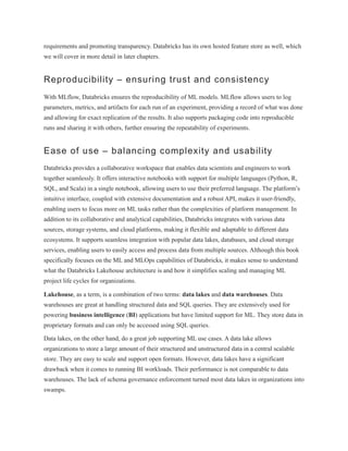 requirements and promoting transparency. Databricks has its own hosted feature store as well, which
we will cover in more detail in later chapters.
Reproducibility – ensuring trust and consistency
With MLflow, Databricks ensures the reproducibility of ML models. MLflow allows users to log
parameters, metrics, and artifacts for each run of an experiment, providing a record of what was done
and allowing for exact replication of the results. It also supports packaging code into reproducible
runs and sharing it with others, further ensuring the repeatability of experiments.
Ease of use – balancing complexity and usability
Databricks provides a collaborative workspace that enables data scientists and engineers to work
together seamlessly. It offers interactive notebooks with support for multiple languages (Python, R,
SQL, and Scala) in a single notebook, allowing users to use their preferred language. The platform’s
intuitive interface, coupled with extensive documentation and a robust API, makes it user-friendly,
enabling users to focus more on ML tasks rather than the complexities of platform management. In
addition to its collaborative and analytical capabilities, Databricks integrates with various data
sources, storage systems, and cloud platforms, making it flexible and adaptable to different data
ecosystems. It supports seamless integration with popular data lakes, databases, and cloud storage
services, enabling users to easily access and process data from multiple sources. Although this book
specifically focuses on the ML and MLOps capabilities of Databricks, it makes sense to understand
what the Databricks Lakehouse architecture is and how it simplifies scaling and managing ML
project life cycles for organizations.
Lakehouse, as a term, is a combination of two terms: data lakes and data warehouses. Data
warehouses are great at handling structured data and SQL queries. They are extensively used for
powering business intelligence (BI) applications but have limited support for ML. They store data in
proprietary formats and can only be accessed using SQL queries.
Data lakes, on the other hand, do a great job supporting ML use cases. A data lake allows
organizations to store a large amount of their structured and unstructured data in a central scalable
store. They are easy to scale and support open formats. However, data lakes have a significant
drawback when it comes to running BI workloads. Their performance is not comparable to data
warehouses. The lack of schema governance enforcement turned most data lakes in organizations into
swamps.
 