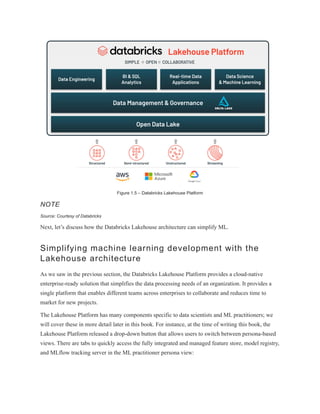 Figure 1.5 – Databricks Lakehouse Platform
NOTE
Source: Courtesy of Databricks
Next, let’s discuss how the Databricks Lakehouse architecture can simplify ML.
Simplifying machine learning development with the
Lakehouse architecture
As we saw in the previous section, the Databricks Lakehouse Platform provides a cloud-native
enterprise-ready solution that simplifies the data processing needs of an organization. It provides a
single platform that enables different teams across enterprises to collaborate and reduces time to
market for new projects.
The Lakehouse Platform has many components specific to data scientists and ML practitioners; we
will cover these in more detail later in this book. For instance, at the time of writing this book, the
Lakehouse Platform released a drop-down button that allows users to switch between persona-based
views. There are tabs to quickly access the fully integrated and managed feature store, model registry,
and MLflow tracking server in the ML practitioner persona view:
 