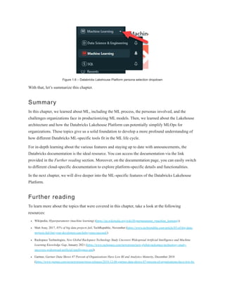 Figure 1.6 – Databricks Lakehouse Platform persona selection dropdown
With that, let’s summarize this chapter.
Summary
In this chapter, we learned about ML, including the ML process, the personas involved, and the
challenges organizations face in productionizing ML models. Then, we learned about the Lakehouse
architecture and how the Databricks Lakehouse Platform can potentially simplify MLOps for
organizations. These topics give us a solid foundation to develop a more profound understanding of
how different Databricks ML-specific tools fit in the ML life cycle.
For in-depth learning about the various features and staying up to date with announcements, the
Databricks documentation is the ideal resource. You can access the documentation via the link
provided in the Further reading section. Moreover, on the documentation page, you can easily switch
to different cloud-specific documentation to explore platform-specific details and functionalities.
In the next chapter, we will dive deeper into the ML-specific features of the Databricks Lakehouse
Platform.
Further reading
To learn more about the topics that were covered in this chapter, take a look at the following
resources:
Wikipedia, Hyperparameter (machine learning) (https://en.wikipedia.org/wiki/Hyperparameter_(machine_learning)).
Matt Asay, 2017, 85% of big data projects fail, TechRepublic, November (https://www.techrepublic.com/article/85-of-big-data-
projects-fail-but-your-developers-can-help-yours-succeed/).
Rackspace Technologies, New Global Rackspace Technology Study Uncovers Widespread Artificial Intelligence and Machine
Learning Knowledge Gap, January 2021 (https://www.rackspace.com/newsroom/new-global-rackspace-technology-study-
uncovers-widespread-artificial-intelligence-and).
Gartner, Gartner Data Shows 87 Percent of Organizations Have Low BI and Analytics Maturity, December 2018
(https://www.gartner.com/en/newsroom/press-releases/2018-12-06-gartner-data-shows-87-percent-of-organizations-have-low-bi-
 
