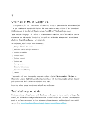 2
Overview of ML on Databricks
This chapter will give you a fundamental understanding of how to get started with ML on Databricks.
The ML workspace is data scientist-friendly and allows rapid ML development by providing out-of-
the-box support for popular ML libraries such as TensorFlow, PyTorch, and many more.
We will cover setting up a trial Databricks account and learn about the various ML-specific features
available at ML practitioners’ fingertips in the Databricks workspace. You will learn how to start a
cluster on Databricks and create a new notebook.
In this chapter, we will cover these main topics:
Setting up a Databricks trial account
Introduction to the ML workspace on Databricks
Exploring the workspace
Exploring clusters
Exploring notebooks
Exploring data
Exploring experiments
Discovering the feature store
Discovering the model registry
Libraries
These topics will cover the essential features to perform effective ML Operations (MLOps) on
Databricks. Links to the Databricks official documentation will also be included at relevant places if
you wish to learn about a particular feature in more detail.
Let’s look at how we can get access to a Databricks workspace.
Technical requirements
For this chapter, you’ll need access to the Databricks workspace with cluster creation privileges. By
default, the owner of the workspace has permission to create clusters. We will cover clusters in more
detail in the Exploring clusters sections. You can read more about the various cluster access control
options here: https://docs.databricks.com/security/access-control/cluster-acl.html.
 